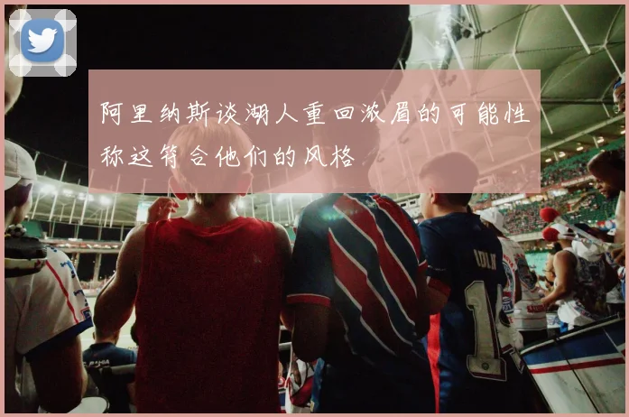 阿里纳斯谈湖人重回浓眉的可能性称这符合他们的风格