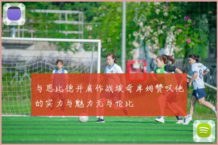 与恩比德并肩作战埃奇库姆赞叹他的实力与魅力无与伦比