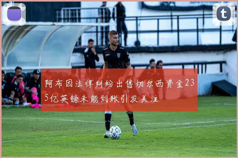 阿布因法律纠纷出售切尔西资金235亿英镑未能到账引发关注