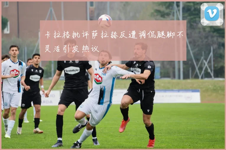 卡拉格批评萨拉赫反遭调侃腿脚不灵活引发热议