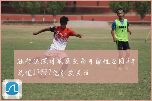 独行侠探讨浓眉交易可能性合同3年总值17537亿引发关注