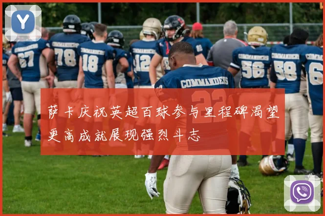 萨卡庆祝英超百球参与里程碑渴望更高成就展现强烈斗志