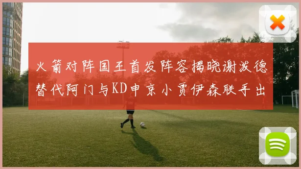 火箭对阵国王首发阵容揭晓谢泼德替代阿门与KD申京小贾伊森联手出战