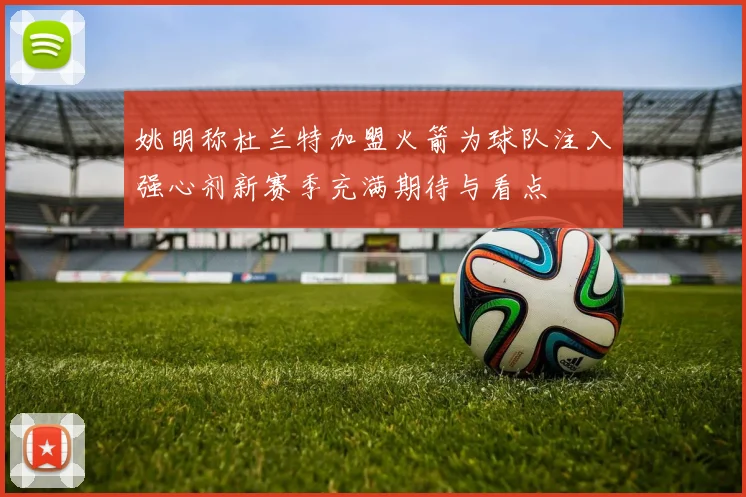 姚明称杜兰特加盟火箭为球队注入强心剂新赛季充满期待与看点