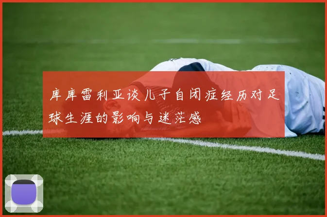 库库雷利亚谈儿子自闭症经历对足球生涯的影响与迷茫感