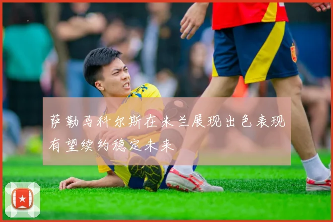 萨勒马科尔斯在米兰展现出色表现有望续约稳定未来