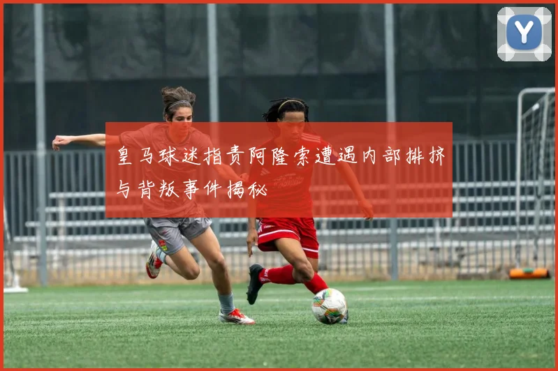 皇马球迷指责阿隆索遭遇内部排挤与背叛事件揭秘