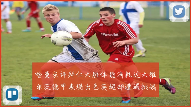 哈曼点评拜仁大胜体能消耗过大维尔茨德甲表现出色英超却遭遇挑战