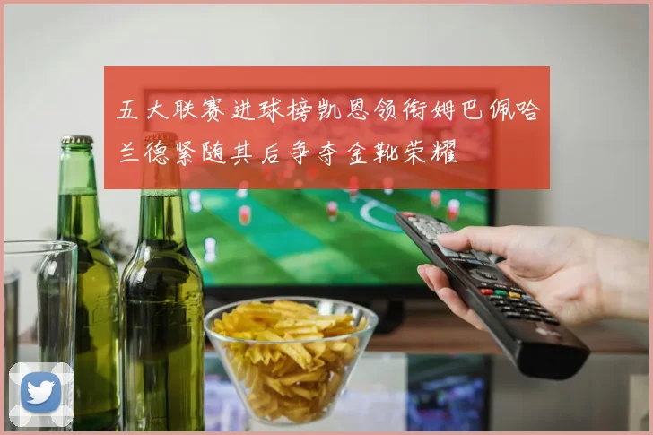 五大联赛进球榜凯恩领衔姆巴佩哈兰德紧随其后争夺金靴荣耀