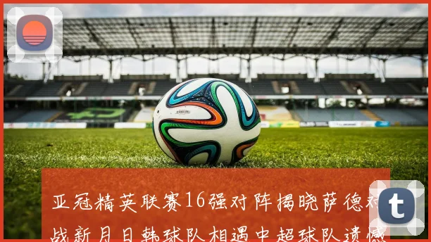 亚冠精英联赛16强对阵揭晓萨德对战新月日韩球队相遇中超球队遗憾出局