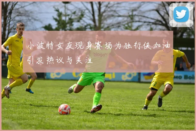 小波特女友现身赛场为独行侠加油引发热议与关注