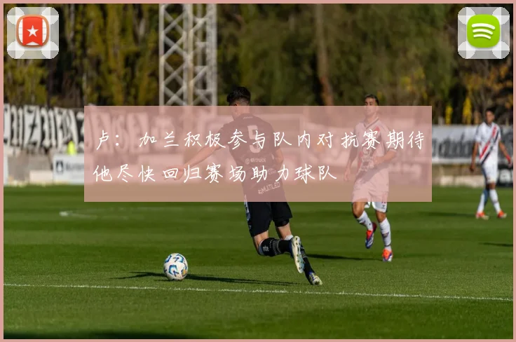 卢：加兰积极参与队内对抗赛期待他尽快回归赛场助力球队