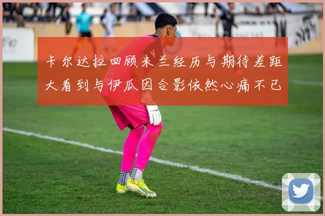 卡尔达拉回顾米兰经历与期待差距大看到与伊瓜因合影依然心痛不已