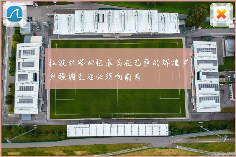 拉波尔塔回忆菲戈在巴萨的辉煌岁月强调生活必须向前看