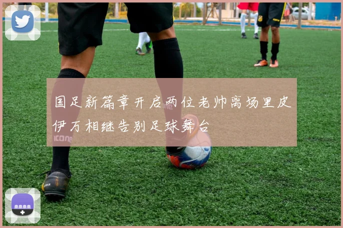 国足新篇章开启两位老帅离场里皮伊万相继告别足球舞台