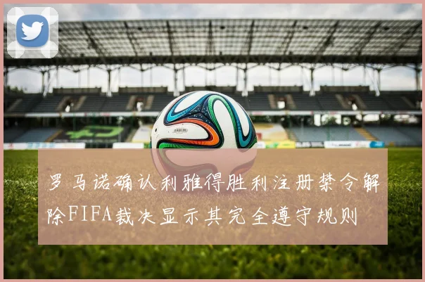 罗马诺确认利雅得胜利注册禁令解除FIFA裁决显示其完全遵守规则