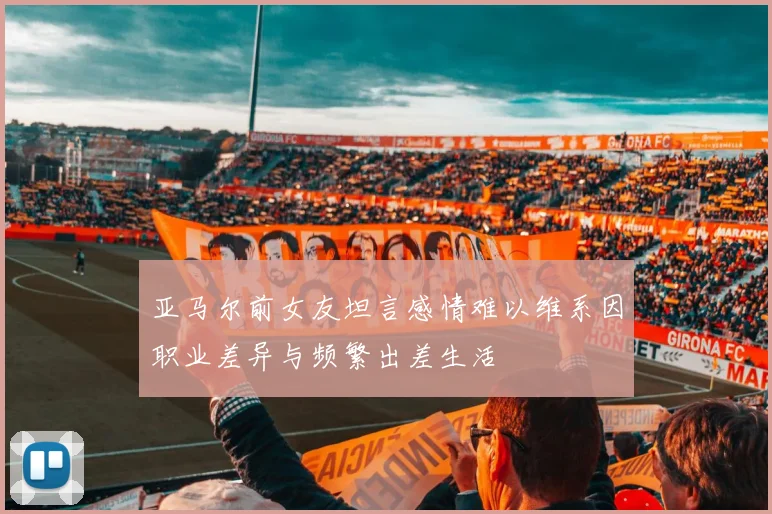 亚马尔前女友坦言感情难以维系因职业差异与频繁出差生活