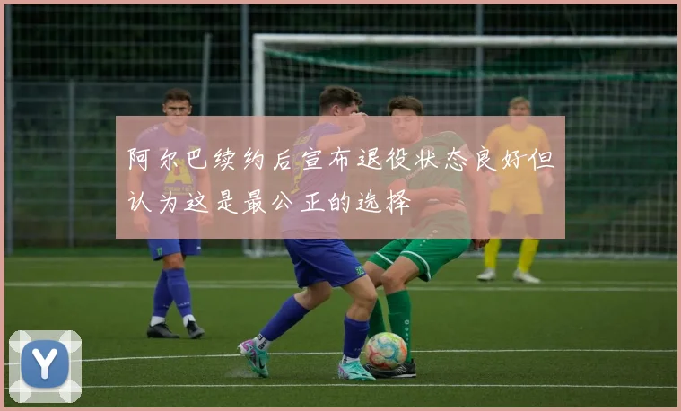 阿尔巴续约后宣布退役状态良好但认为这是最公正的选择