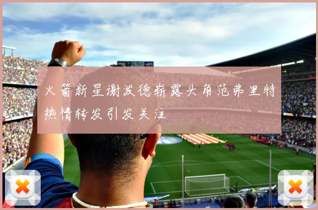 火箭新星谢泼德崭露头角范弗里特热情转发引发关注