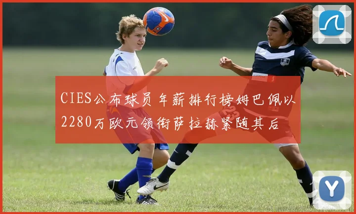 CIES公布球员年薪排行榜姆巴佩以2280万欧元领衔萨拉赫紧随其后