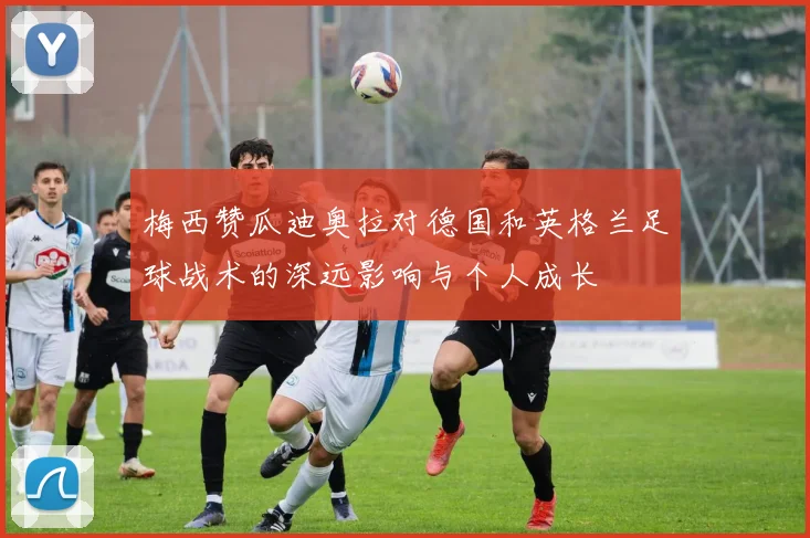 梅西赞瓜迪奥拉对德国和英格兰足球战术的深远影响与个人成长