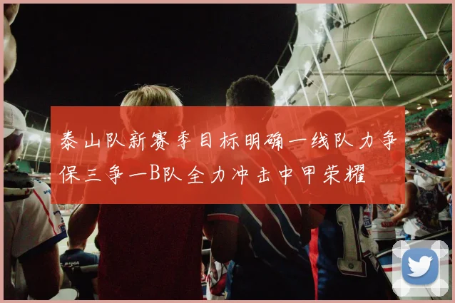 泰山队新赛季目标明确一线队力争保三争一B队全力冲击中甲荣耀
