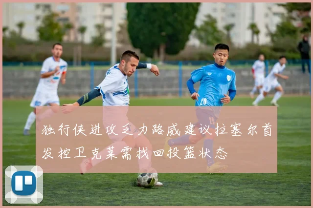 独行侠进攻乏力路威建议拉塞尔首发控卫克莱需找回投篮状态