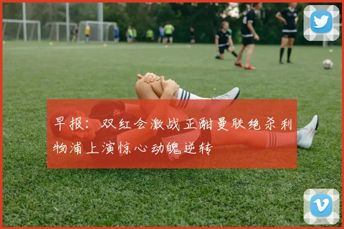 早报：双红会激战正酣曼联绝杀利物浦上演惊心动魄逆转
