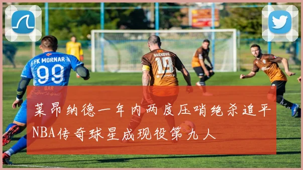 莱昂纳德一年内两度压哨绝杀追平NBA传奇球星成现役第九人
